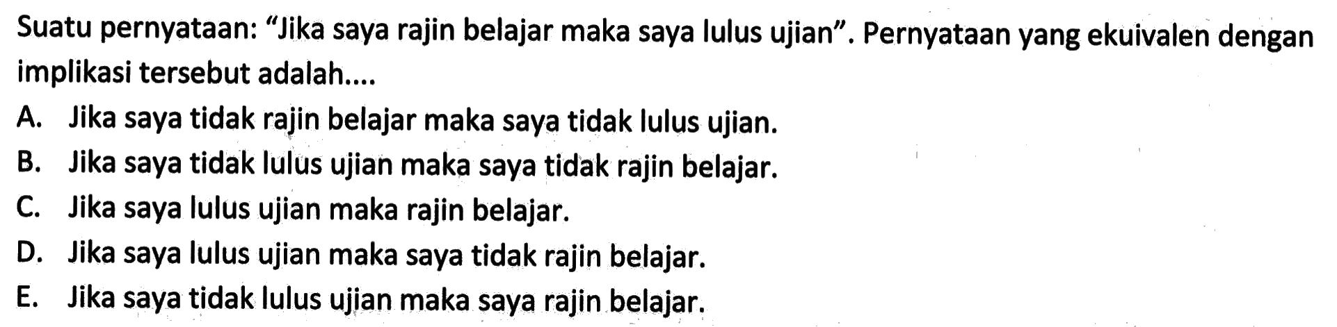 Suatu pernyataan: 'Jika saya rajin belajar maka saya lulus ujian'. Pernyataan yang ekuivalen dengan implikasi tersebut adalah....
