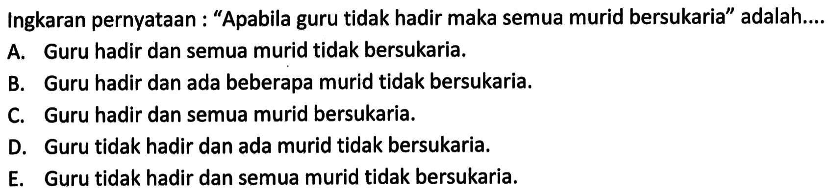 Ingkaran pernyataan : 'Apabila guru tidak hadir maka semua murid bersukaria' adalah...A. Guru hadir dan semua murid tidak bersukaria.B. Guru hadir dan ada beberapa murid tidak bersukaria.C. Guru hadir dan semua murid bersukaria.D. Guru tidak hadir dan ada murid tidak bersukaria.E. Guru tidak hadir dan semua murid tidak bersukaria.