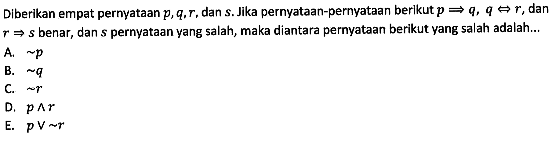 Diberikan empat pernyataan  p, q, r , dan  s . Jika pernyataan-pernyataan berikut  p => q, q <=> r , dan  r => s  benar, dan  s  pernyataan yang salah, maka diantara pernyataan berikut yang salah adalah...A.  ~ p B.  ~ q C.  ~ r D.  p ^ r E.  p v ~ r 