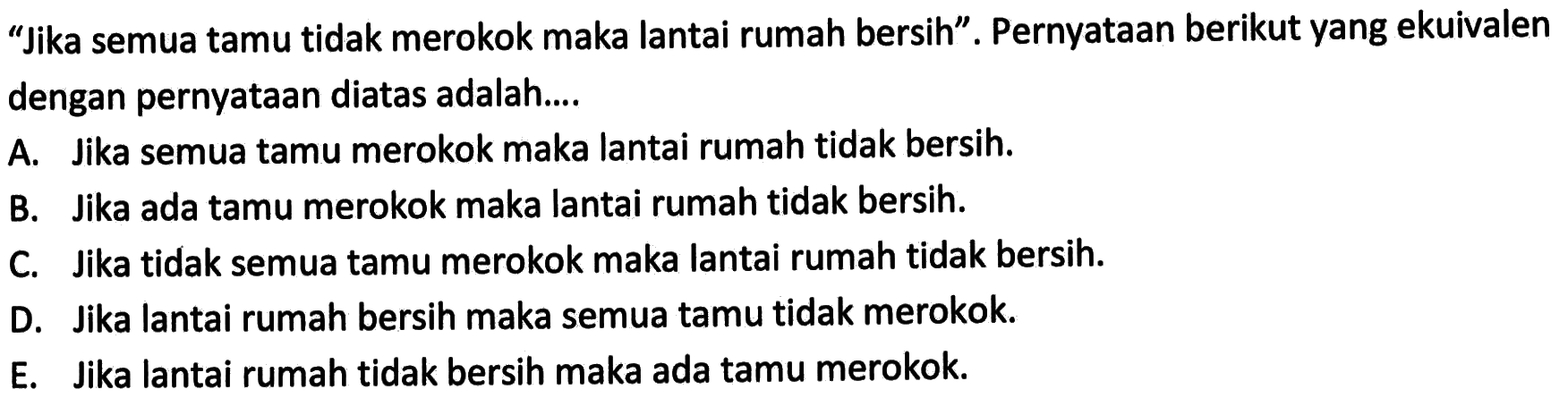 'Jika semua tamu tidak merokok maka lantai rumah bersih'. Pernyataan berikut yang ekuivalen dengan pernyataan diatas adalah ....A. Jika semua tamu merokok maka lantai rumah tidak bersih.B. Jika ada tamu merokok maka lantai rumah tidak bersih.C. Jika tidak semua tamu merokok maka lantai rumah tidak bersih.D. Jika lantai rumah bersih maka semua tamu tidak merokok.E. Jika lantai rumah tidak bersih maka ada tamu merokok. 
