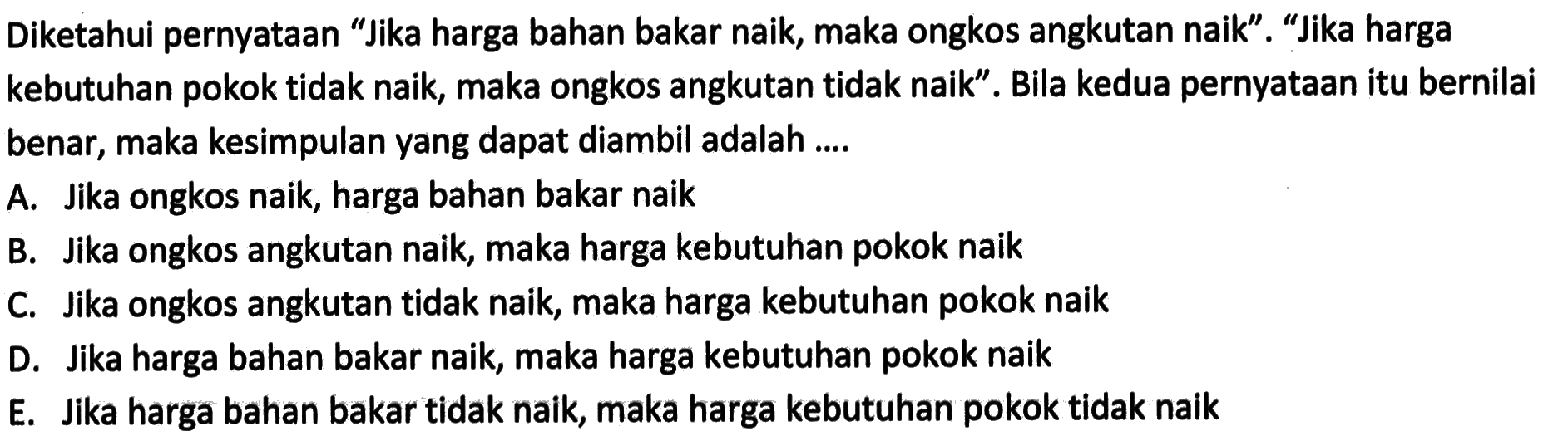 Diketahui pernyataan 'Jika harga bahan bakar naik, maka ongkos angkutan naik'. 'Jika harga kebutuhan pokok tidak naik, maka ongkos angkutan tidak naik'. Bila kedua pernyataan itu bernilai benar, maka kesimpulan yang dapat diambil adalah ....