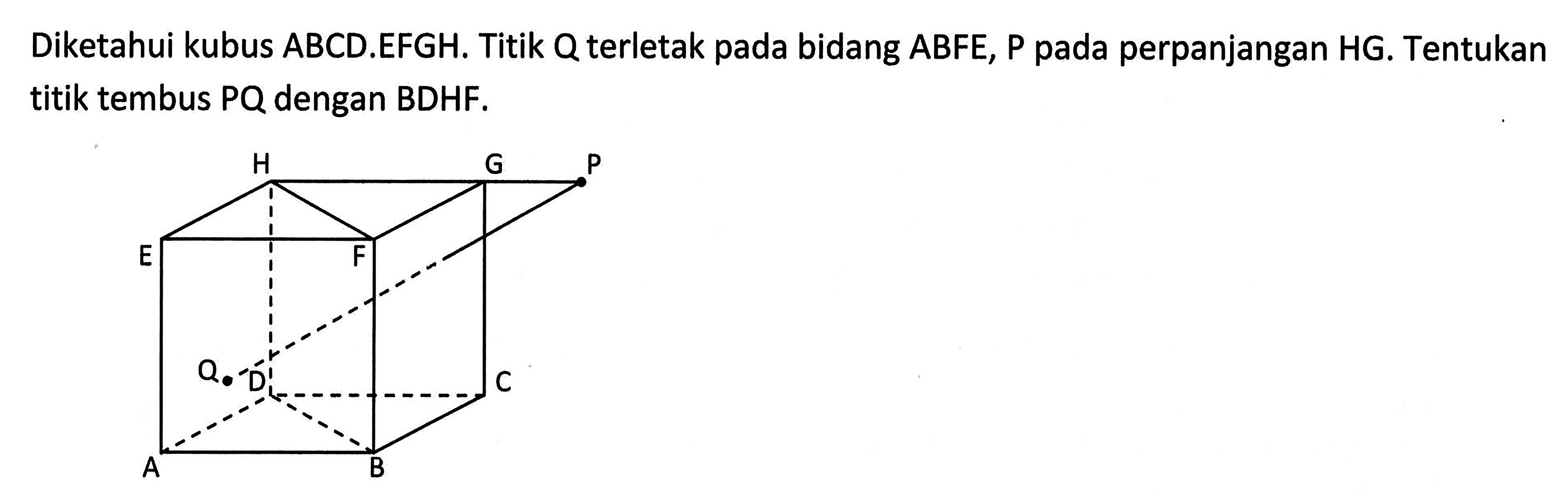 Diketahui kubus ABCD.EFGH. Titik Q terletak pada bidang ABFE, P pada perpanjangan HG. Tentukan titik tembus PQ dengan BDHF.