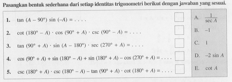 Pasangkan bentuk sederhana dari setiap identitas trigonometri berikut dengan jawaban yang sesuai. 1. tan(A-90) sin(-A)= .... A. 1/(sec A) 2. cot(180-A).cos(90+A).csc(90-A)= .... B. -1 3. tan(90+A).sin(A-180).sec(270+A)= .... C. 1 4. cos(90+A)+sin(180-A)+sin(180+A)-cos(270+A)= .... D. -2sin A 5. csc(180+A).csc(180-A)-tan(90+A).cot(180+A)= .... E. cot A