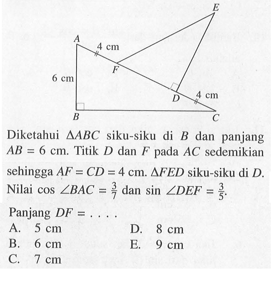 4 cm 4 cm 6 cm Diketahui segitiga ABC siku-siku di B dan panjang AB=6 cm. Titik D dan F pada AC sedemikian sehingga AF=CD=4 cm. segitiga FED siku-siku di D. Nilai cos sudut BAC=3/7 dan sin sudut DEF=3/5. Panjang DF=