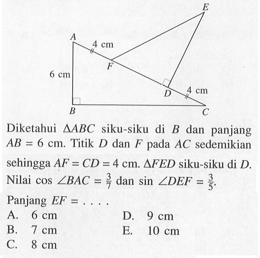 4 cm 4 cm 6 cm Diketahui segitiga ABC siku-siku di B dan panjang AB=6 cm. Titik D dan F pada AC sedemikian sehingga AF=CD=4 cm. segitiga FED siku-siku di D. Nilai cos sudut BAC = 3/7 dan sin sudut DEF=3/5. Panjang EF= 