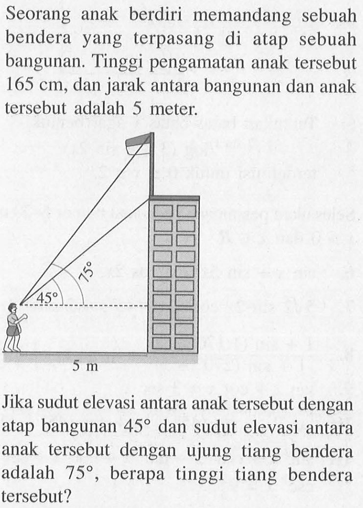 Seorang anak berdiri memandang sebuah bendera yang terpasang di atap sebuah bangunan. Tinggi pengamatan anak tersebut 165 cm, dan jarak antara bangunan dan anak tersebut adalah 5 meter. Jika sudut elevasi antara anak tersebut dengan atap bangunan 45 dan sudut elevasi antara anak tersebut dengan ujung tiang bendera adalah 75, berapa tinggi tiang bendera tersebut?