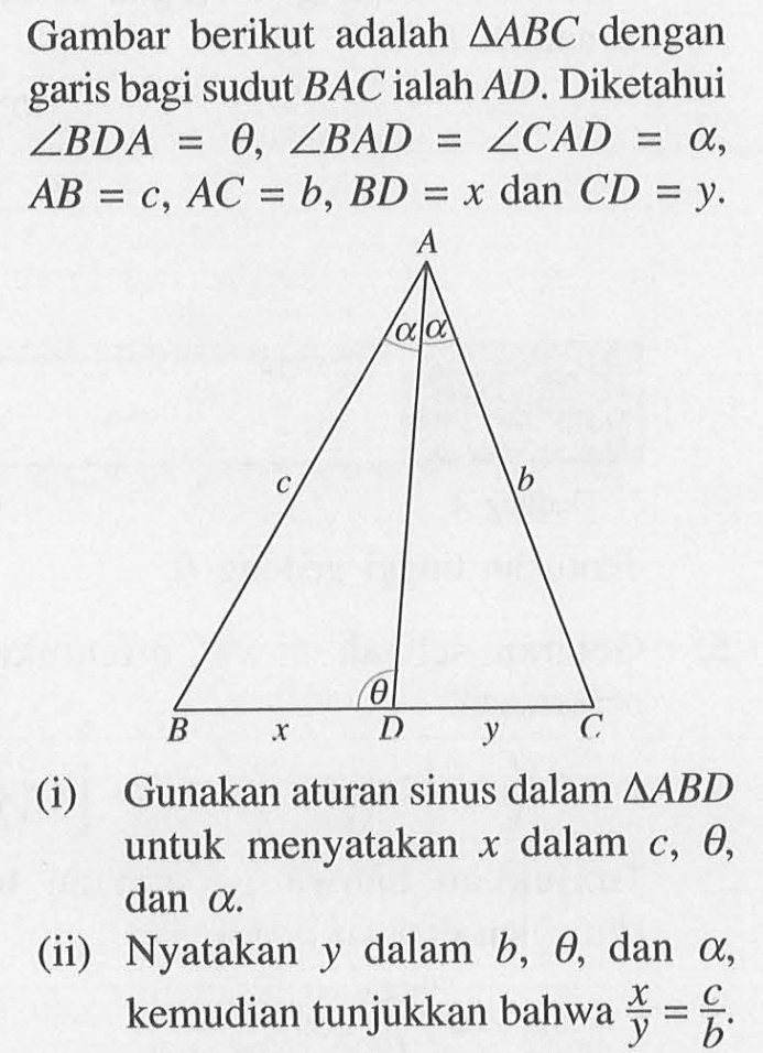 Gambar berikut adalah segitiga ABC dengan garis bagi sudut BAC ialah AD. Diketahui sudut BDA=theta, sudut BAD=sudut CAD=alpha, AB=c, AC=b, BC=x dan CD=y. A alpha alpha c b theta B x D y C (I) Gunakan aturan sinus dalam segitiga ABD untuk menyatakan x dalam c, theta, dan alpha. (ii) Nyatakan y dalam b, theta, dan alpha, kemudian tunjukkan bahwa x/y=c/b