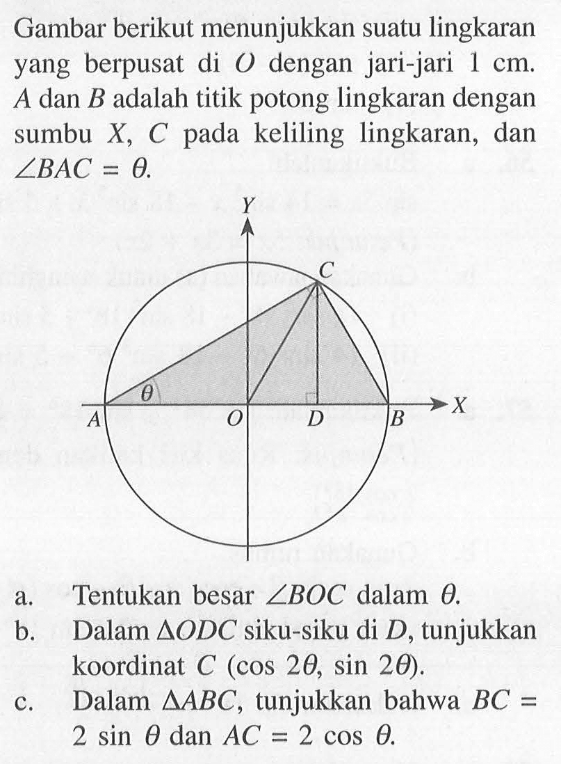 Gambar berikut menunjukkan suatu lingkaran yang berpusat di O dengan jari-jari 1 cm. A dan B adalah titik potong lingkaran dengan sumbu X, C pada keliling lingkaran, dan sudut BAC=theta. a. Tentukan besar sudut BOC dalam theta. b. Dalam segitiga ODC siku-siku di D, tunjukkan koordinat C (cos 2theta, sin 2theta). c. Dalam segitiga ABC, tunjukkan bahwa BC=2sin theta dan AC=2cos theta.