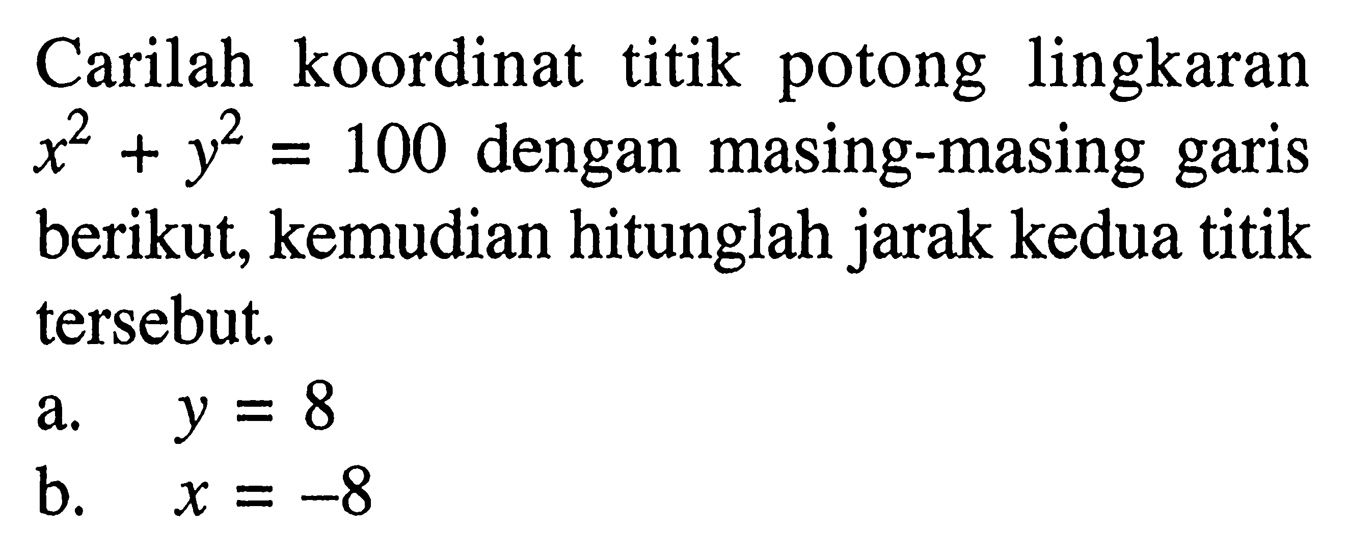 Carilah koordinat titik potong lingkaran  x^2+y^2=100  dengan masing-masing garis berikut, kemudian hitunglah jarak kedua titik tersebut.a.  y=8 b.  x=-8 