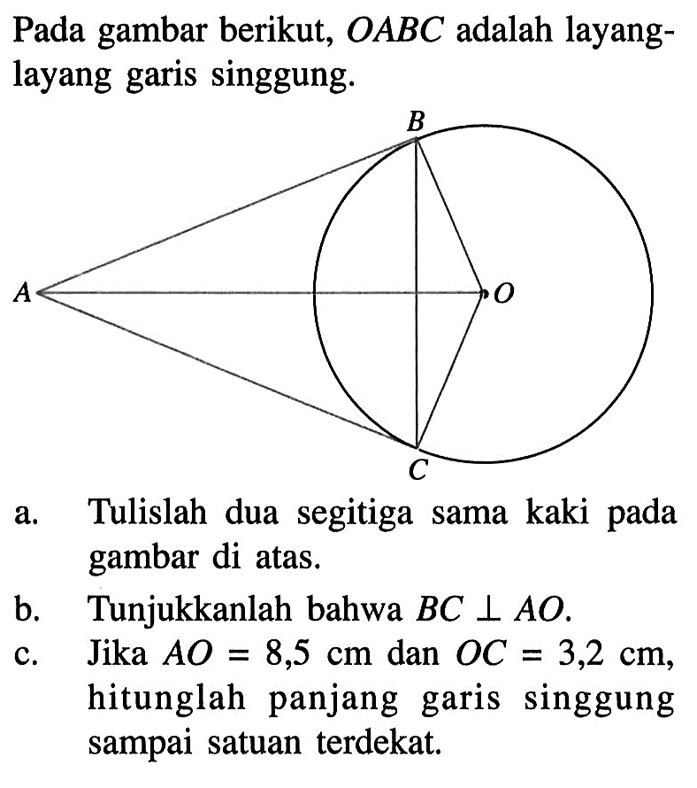 Pada gambar berikut,  OABC  adalah layanglayang garis singgung.a. Tulislah dua segitiga sama kaki pada gambar di atas.b. Tunjukkanlah bahwa  BC tegak lurus AO .c. Jika  AO=8,5 cm  dan  OC=3,2 cm , hitunglah panjang garis singgung sampai satuan terdekat.