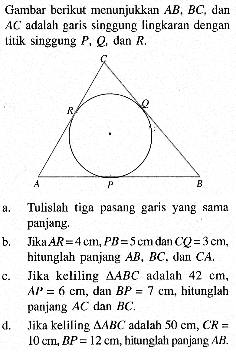 Gambar berikut menunjukkan AB, BC, dan AC adalah garis singgung lingkaran dengan titik singgung P, Q, dan R. a. Tulislah tiga pasang garis yang sama panjang. b. Jika AR=4 cm, PB=5 cm dan CQ=3 cm, hitunglah panjang AB, BC, dan CA. c. Jika keliling  segitiga ABC adalah 42 cm, AP=6 cm, dan BP=7 cm, hitunglah panjang AC dan BC. d. Jika keliling segitiga ABC adalah  50 cm, CR=10 cm, BP=12 cm, hitunglah panjang AB.