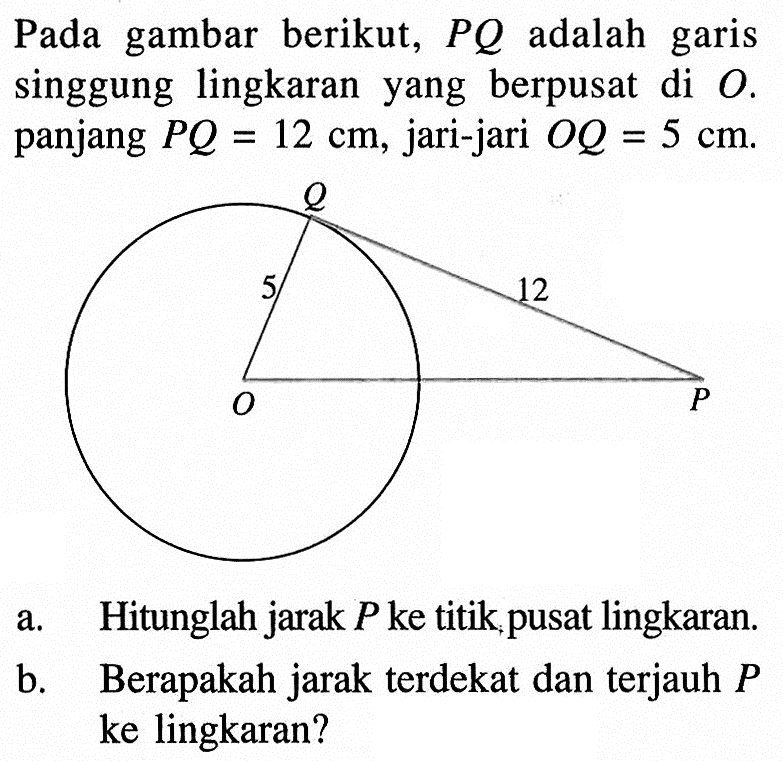 Pada gambar berikut, PQ adalah garis singgung lingkaran yang berpusat di O. panjang PQ = 12 cm, jari-jari OQ = 5 cm.Q 5 cm 12 cm O Pa. Hitunglah jarak P ke titik pusat lingkaran.b. Berapakah jarak terdekat dan terjauh P ke lingkaran?