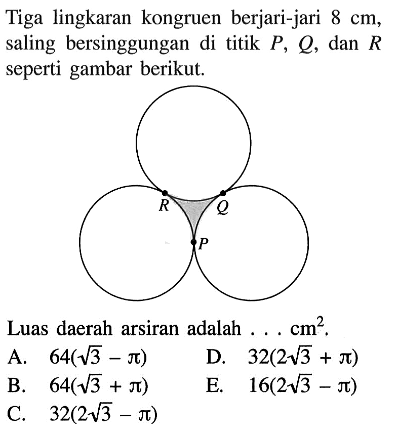 Tiga lingkaran kongruen berjari-jari 8 cm, saling bersinggungan di titik P, Q, dan R seperti gambar berikut. Luas daerah arsiran adalah ...  cm^2 A. 64(akar(3)-pi) B. 64(akar(3)+pi) C. 32(2 akar(3)-pi) D. 32(2 akar(3)+pi) E. 16(2 akar(3)-pi)