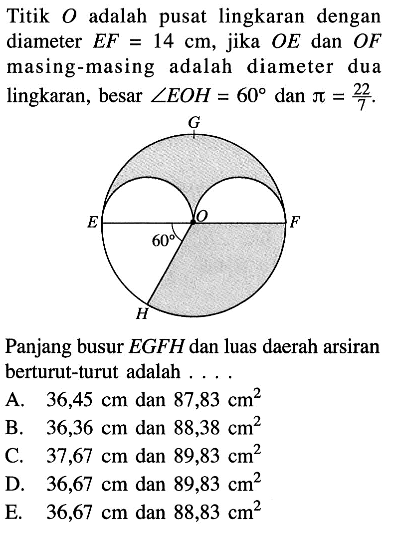 Titik O adalah pusat lingkaran dengan diameter EF=14 cm, jika OE dan OF masing-masing adalah diameter dua lingkaran, besar sudut EOH=60 dan pi=22/7. G E 60 O F H Panjang busur EGFH dan luas daerah arsiran berturut-turut adalah .... 