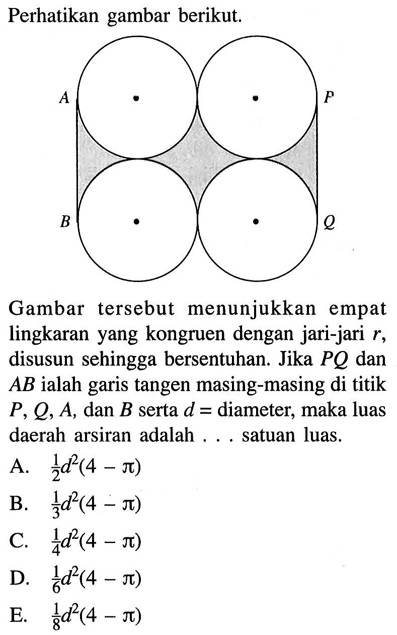 Perhatikan gambar berikut.Gambar tersebut menunjukkan empat lingkaran yang kongruen dengan jari-jari r, disusun sehingga bersentuhan. Jika PQ dan AB ialah garis tangen masing-masing di titik  P, Q, A, dan B serta d=diameter, maka luas daerah arsiran adalah ... satuan luas.