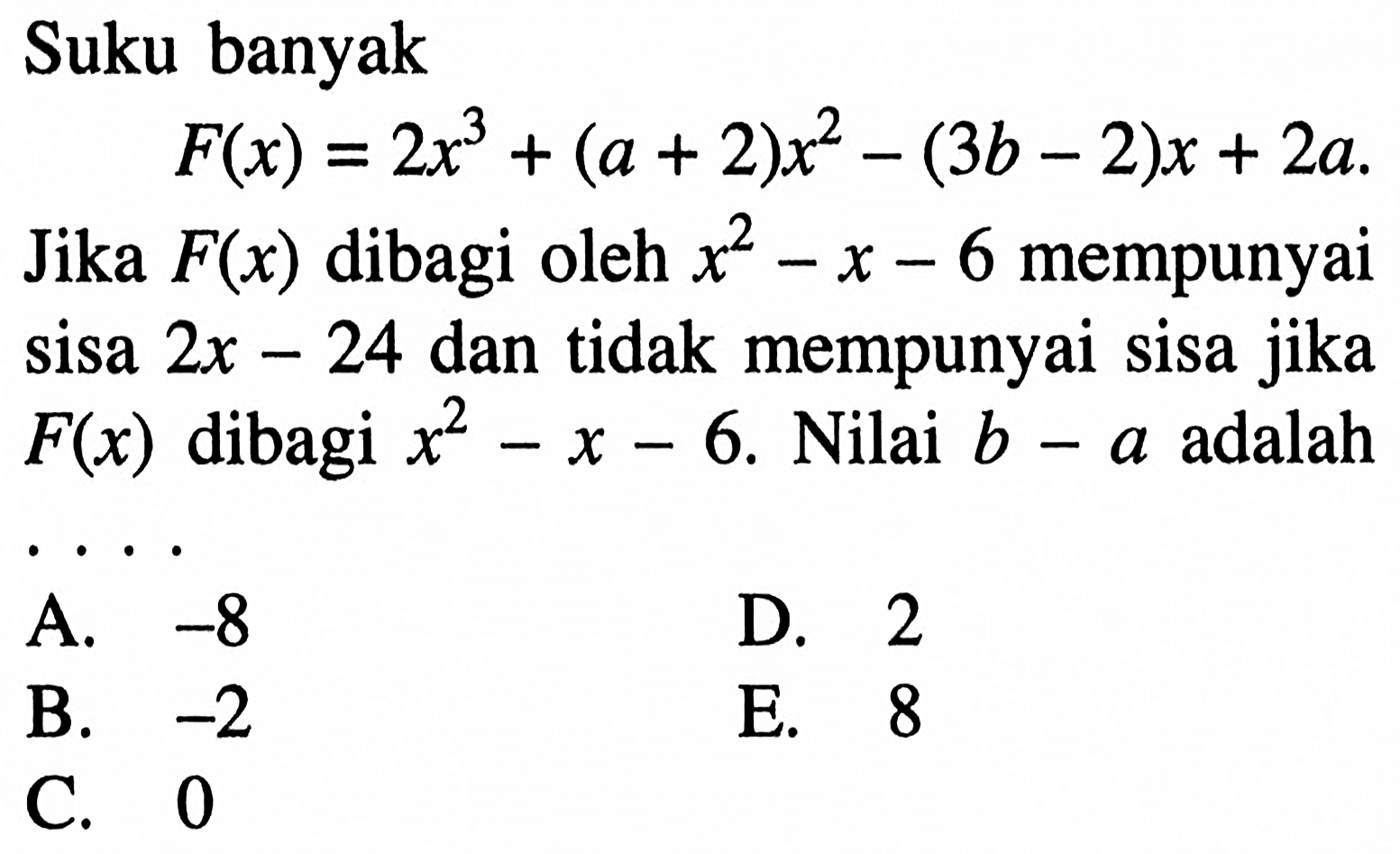 Suku banyak F(x)=2x^3+(a+2)x^2-(3b-2)x+2a. Jika F(x) dibagi oleh x^2-x-6 mempunyai sisa 2x-24 dan tidak mempunyai sisa jika F(x) dibagi x^2-x-6. Nilai adalah b-a adalah . . . .