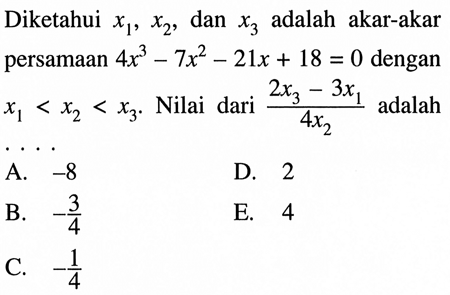 Diketahui x1, x2, dan x3 adalah akar-akar persamaan 4x^3-7x^2-21x+18=0 dengan x1<x2<x3. Nilai dari (2x3-3x1)/(4x2) adalah ...