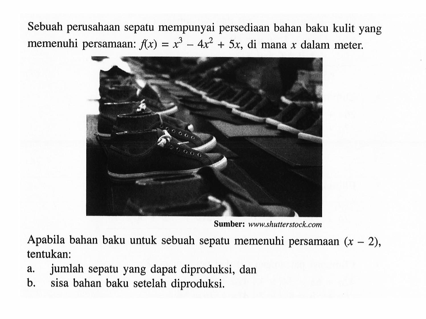 Sebuah perusahaan sepatu mempunyai persediaan bahan baku kulit yang memenuhi persamaan: f(x) =x^3-4x^2+5x, di mana x dalam meter. Sumber: wwwshutterstock.com Apabila bahan baku untuk sebuah sepatu memenuhi persamaan (x-2), tentukan. a. jumlah sepatu yang dapat diproduksi, dan b. sisa bahan baku setelah diproduksi.