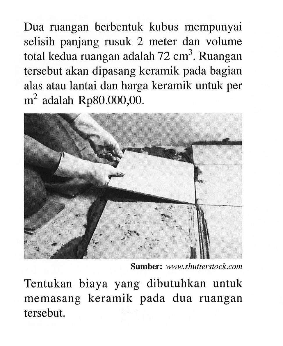 Dua ruangan berbentuk kubus mempunyai selisih panjang rusuk 2 meter dan volume total kedua ruangan adalah 72 cm^3. Ruangan tersebut akan dipasang keramik pada bagian alas atau lantai dan harga keramik untuk per m^2 adalah Rp80.000,00. Tentukan biaya yang dibutuhkan untuk memasang keramik pada dua ruangan tersebut.