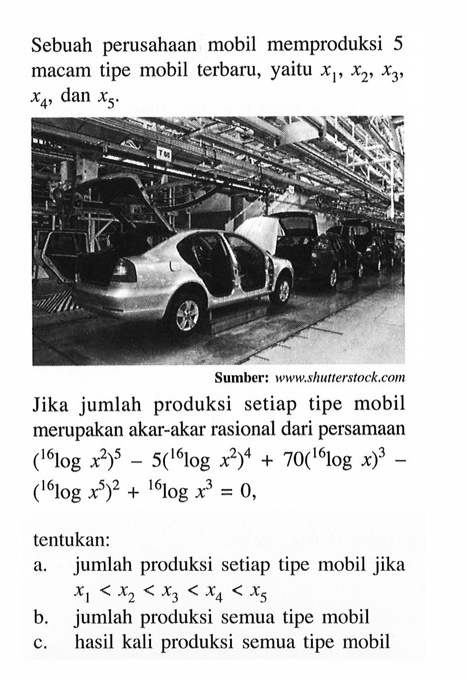 Sebuah perusahaan mobil memproduksi 5 macam tipe mobil terbaru, yaitu x1, x2, x3, x4, dan x5. 
Jika jumlah produksi setiap tipe mobil merupakan akar-akar rasional dari persamaan (16log(x^2))^5 - 5 (16log(x^2))^4 + 70 (16logx)^3 - (16log(x^5))^2 + 16log(x^3) = 0, tentukan: 
a. jumlah produksi setiap tipe mobil jika x1 < x2 < x3 < x4 < x5 
b. jumlah produksi semua tipe mobil 
c. hasil kali produksi semua tipe mobil