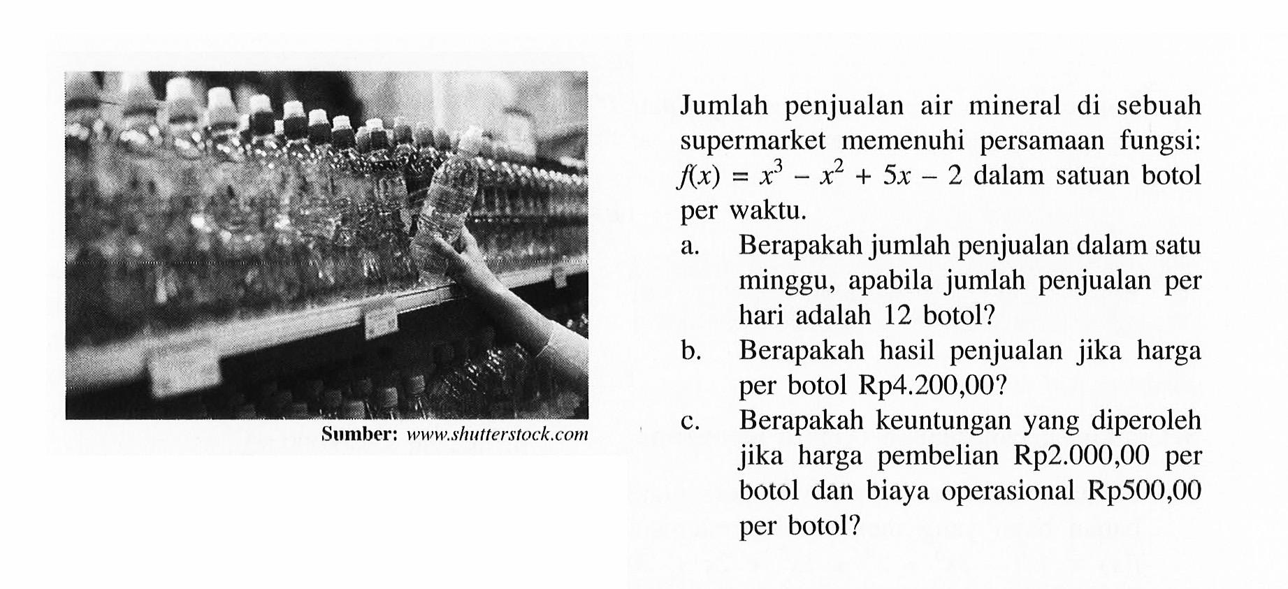 Jumlah penjualan air mineral di sebuah supermarket memenuhi persamaan fungsi: f(x)= x^3-x^2+5x-2 dalam satuan botol = per waktu: a. Berapakah jumlah penjualan dalam satu minggu, apabila jumlah penjualan per hari adalah 12 botol? b. Berapakah hasil penjualan jika harga b- per botol Rp4.200,00? c. Berapakah keuntungan yang diperoleh jika harga pembelian Rp2.000,00 per botol dan biaya operasional Rp500,00 per botol?