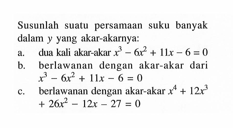 Susunlah suatu persamaan suku banyak dalam y yang akar-akarnya: a. dua kali akar-akar x^3-6x^2+11x-6=0 b. berlawanan dengan akar-akar dari x^3-6x^2+11x-6=0 c. berlawanan dengan akar-akar x^4+12x^3+26x^2-12x-27=0