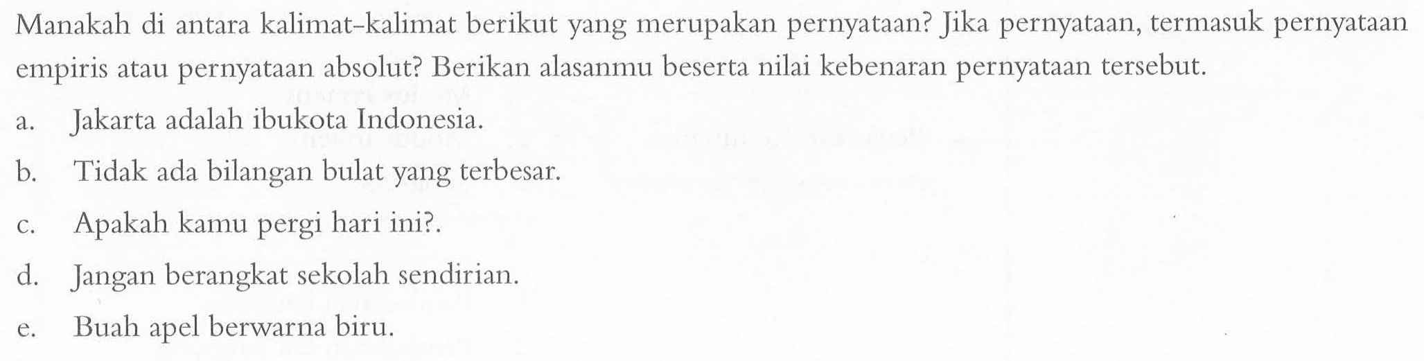 Manakah di antara kalimat-kalimat berikut yang merupakan pernyataan? Jika pernyataan, termasuk pernyataan empiris atau pernyataan absolut? Berikan alasanmu beserta nilai kebenaran pernyataan tersebut. a. Jakarta adalah ibukota Indonesia. b. Tidak ada bilangan bulat yang terbesar. c. Apakah kamu pergi hari ini?. d. Jangan berangkat sekolah sendirian. e. Buah apel berwarna biru.