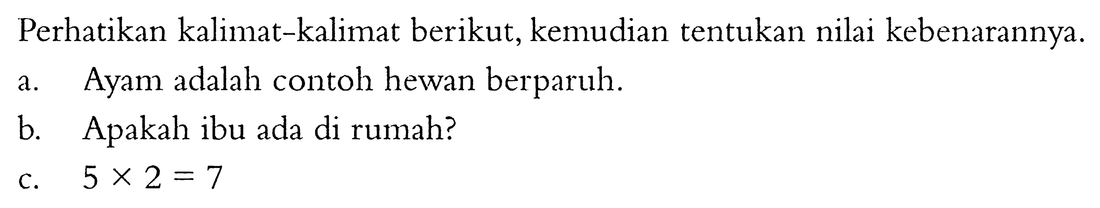 Perhatikan kalimat-kalimat berikut, kemudian tentukan nilai kebenarannya. a. Ayam adalah contoh hewan berparuh. b. Apakah ibu ada di rumah? c.  5 x 2=7  