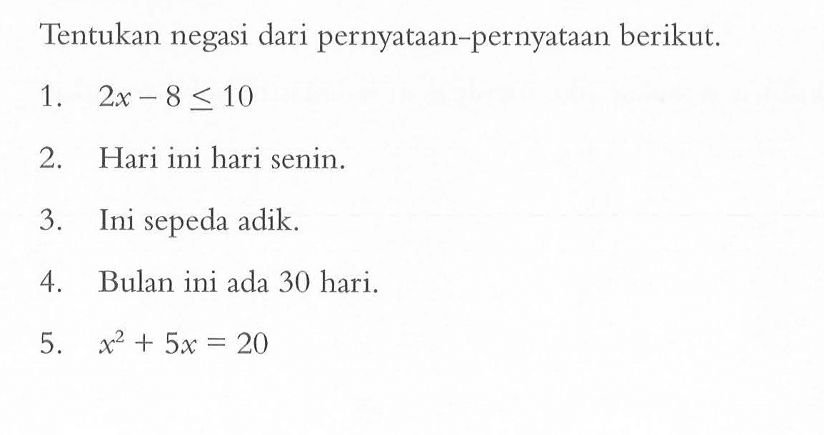 Tentukan negasi dari pernyataan-pernyataan berikut.1.  2x-8 <= 10 2. Hari ini hari senin.3. Ini sepeda adik.4. Bulan ini ada 30 hari.5.  x^2+5x=20 