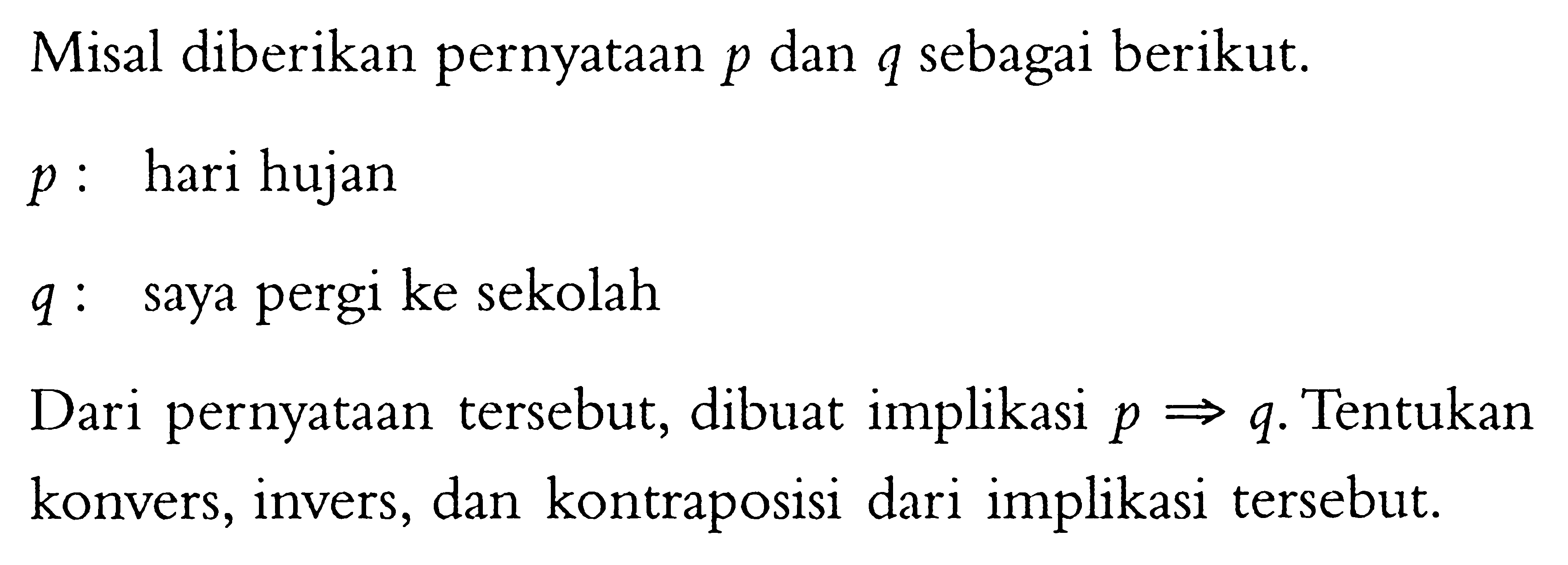 Misal diberikan pernyataan p dan q sebagai berikut. p:hari hujan q:saya pergi ke sekolah Dari pernyataan tersebut, dibuat implikasi p => q. Tentukan konvers, invers, dan kontraposisi dari implikasi tersebut. 