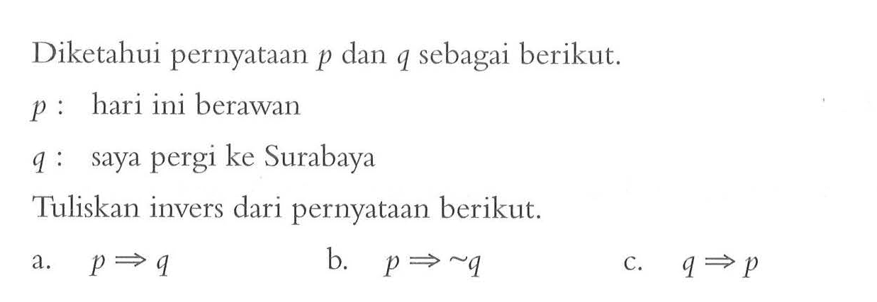 Diketahui pernyataan  p  dan  q  sebagai berikut. p  : hari ini berawanq: saya pergi ke SurabayaTuliskan invers dari pernyataan berikut.a.  p => q b.   p => ~q c.  q => p 