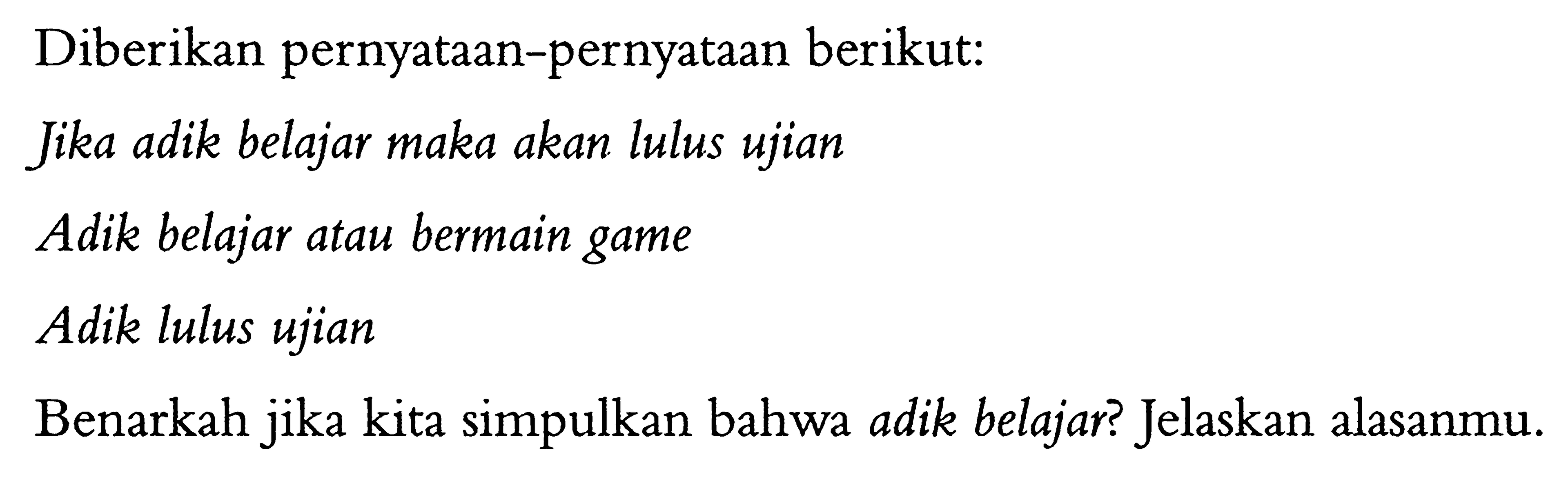 Diberikan pernyataan-pernyataan berikut:
Jika adik belajar maka akan lulus ujian
Adik belajar atau bermain game
Adik lulus ujian
Benarkah jika kita simpulkan bahwa adik belajar? Jelaskan alasanmu.