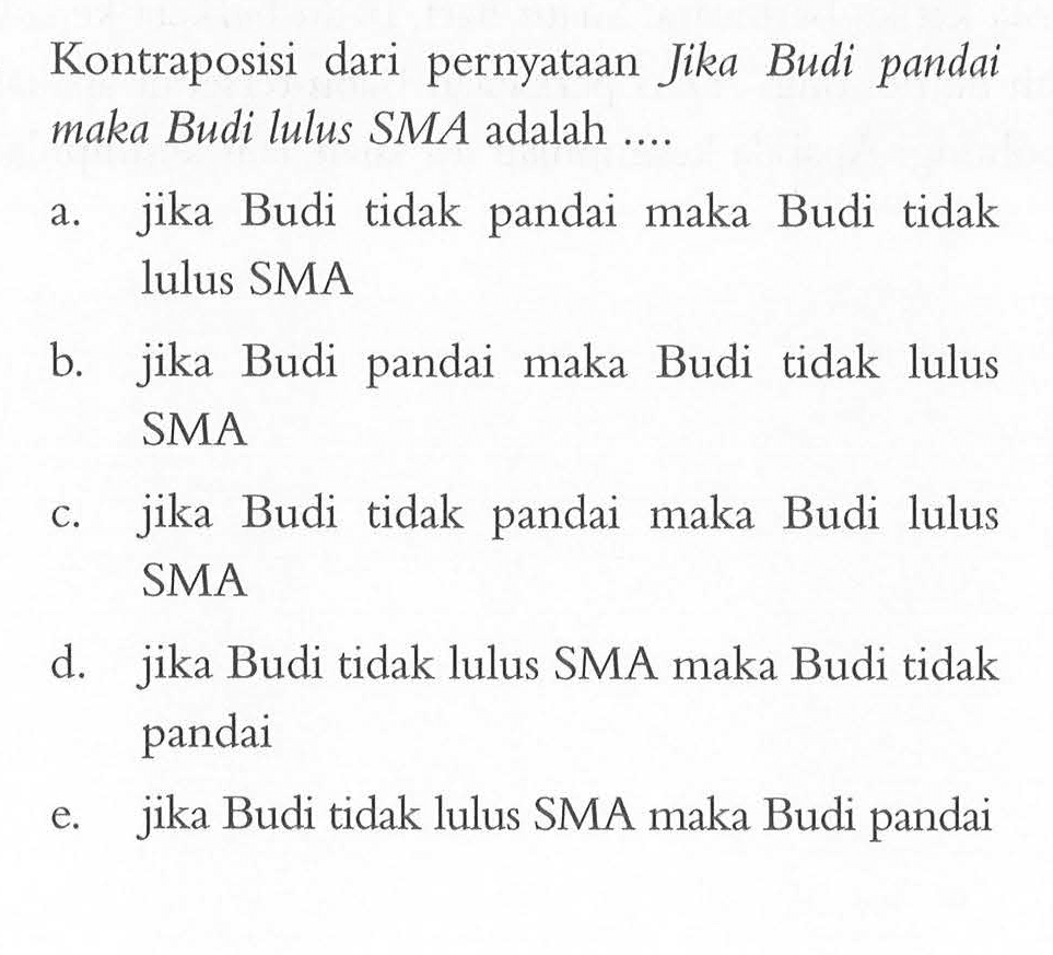 Kontraposisi dari pernyataan Jika Budi pandai maka Budi lulus SMA adalah ....a. jika Budi tidak pandai maka Budi tidak lulus SMAb. jika Budi pandai maka Budi tidak lulus SMAc. jika Budi tidak pandai maka Budi lulus SMAd. jika Budi tidak lulus SMA maka Budi tidak pandaie. jika Budi tidak lulus SMA maka Budi pandai