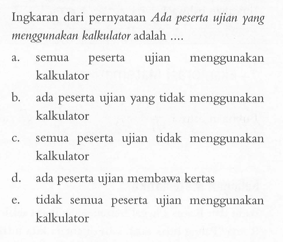 Ingkaran dari pernyataan Ada peserta ujian yang menggunakan kalkulator adalah .... a. semua peserta ujian menggunakan kalkulator b. ada peserta ujian yang tidak menggunakan kalkulator c. semua peserta ujian tidak menggunakan kalkulator d. ada peserta ujian membawa kertas e. tidak semua peserta ujian menggunakan kalkulator