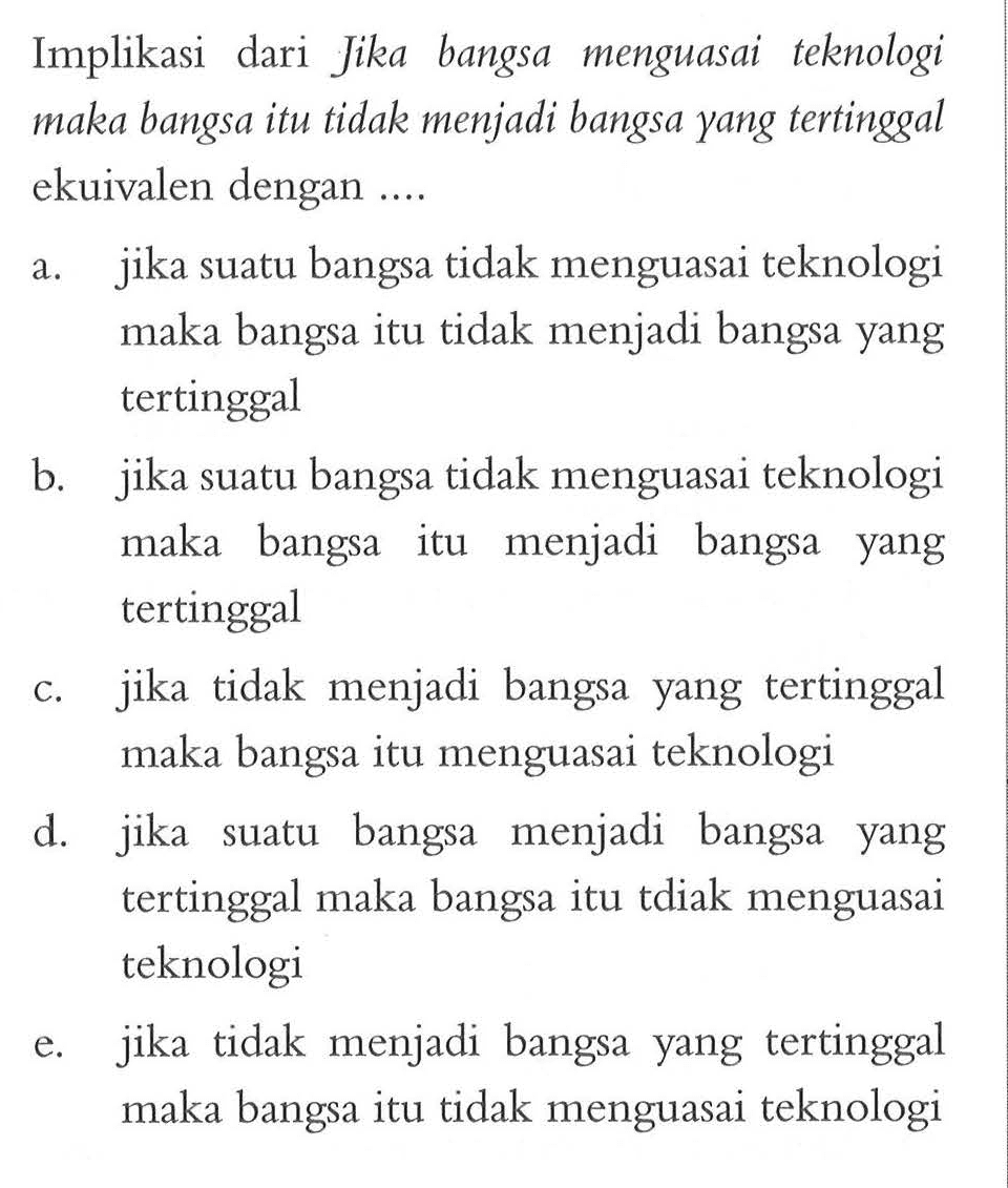 Implikasi dari Jika bangsa menguasai teknologi maka bangsa itu tidak menjadi bangsa yang tertinggal ekuivalen dengan .... a. jika suatu bangsa tidak menguasai teknologi maka bangsa itu tidak menjadi bangsa yang tertinggal b. jika suatu bangsa tidak menguasai teknologi maka bangsa itu menjadi bangsa yang tertinggal c. jika tidak menjadi bangsa yang tertinggal maka bangsa itu menguasai teknologi d. jika suatu bangsa menjadi bangsa yang tertinggal maka bangsa itu tdiak menguasai teknologi e. jika tidak menjadi bangsa yang tertinggal maka bangsa itu tidak menguasai teknologi  