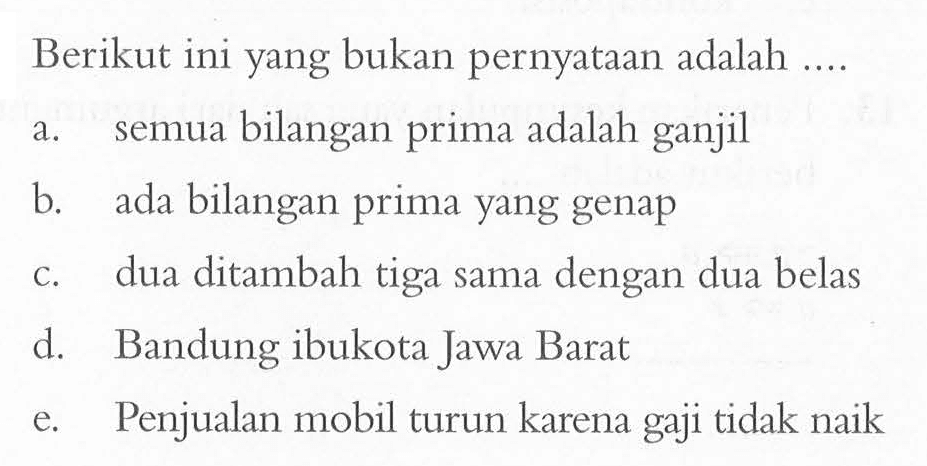 Berikut ini yang bukan pernyataan adalah .... a. semua bilangan prima adalah ganjil b. ada bilangan prima yang genap c. dua ditambah tiga sama dengan dua belas d. Bandung ibukota Jawa Barat e. Penjualan mobil turun karena gaji tidak naik