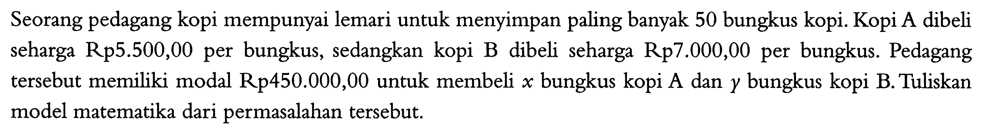 Seorang pedagang kopi mempunyai lemari untuk menyimpan paling banyak 50 bungkus kopi. Kopi A dibeli seharga Rp5.500,00 per bungkus, sedangkan kopi B dibeli seharga Rp7.000,00 per bungkus. Pedagang tersebut memiliki modal Rp450.000,00 untuk membeli x bungkus kopi A dan y bungkus kopi B. Tuliskan model matematika dari permasalahan tersebut.