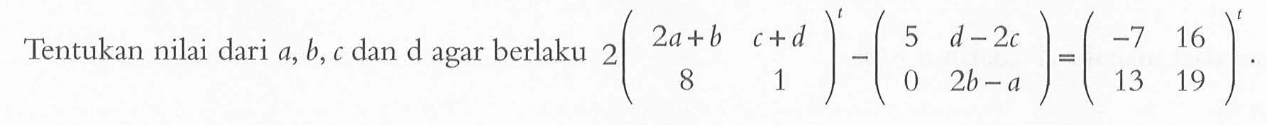 Tentukan nilai dari a,b, c dan d agar berlaku 2(2a+b c+d 8 1)^t - (5 d-2c 0 2b-a)=(-7 16 13 19)^t