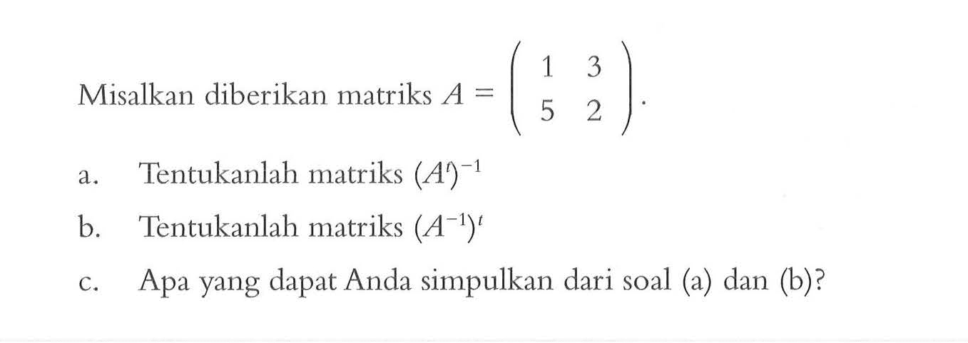 Misalkan diberikan matriks A=(1 3 5 2). a. Tentukanlah matriks (A^t)^(-1) b. Tentukanlah matriks (A^(-1))^t c. Apa yang dapat Anda simpulkan dari soal (a) dan (b)?