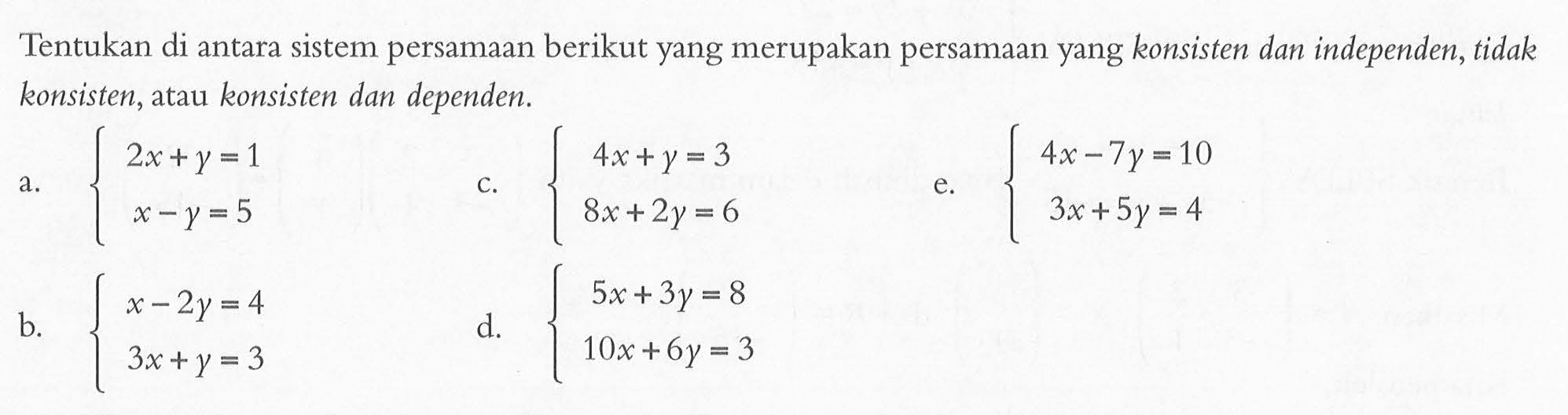 Tentukan di antara sistem persamaan berikut yang merupakan persamaan yang konsisten dan independen, tidak konsisten, atau konsisten dan dependen. a.2x+Y =1 x-y=5 c.4x+Y= 3 8x+2y=6 e.4x -7y= 10 3x + 5y = 4 b. x-2y =4 3x+Y =3 e.5x + 3y = 8 10x + 6y = 3