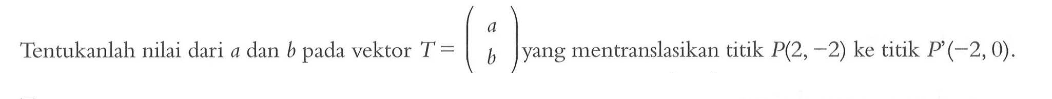 Tentukanlah nilai dari a dan b pada vektor T=(a b) yang mentranslasikan titik P(2,-2) ke titik P(-2,0).