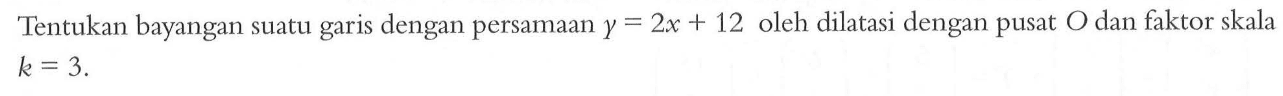 Tentukan bayangan suatu garis dengan persamaan y=2x+12 oleh dilatasi dengan pusat O dan faktor skala k=3. 