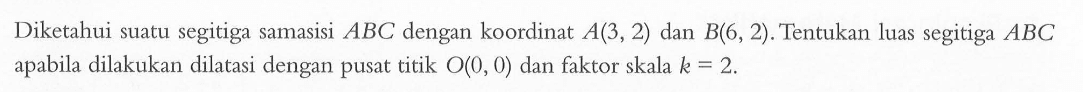 Diketahui suatu segitiga samasisi ABC dengan koordinat A(3,2) dan B(6, 2). Tentukan luas segitiga ABC apabila dilakukan dilatasi dengan pusat titik O0,0) dan faktor skala k = 2