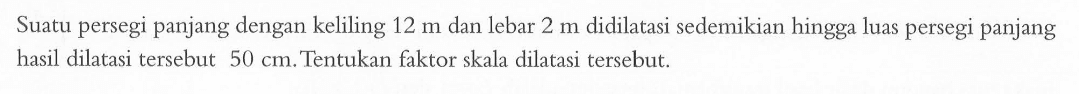 Suatu persegi panjang dengan keliling 12 m dan lebar 2 m didilatasi sedemikian hingga luas persegi panjang hasil dilatasi tersebut 50 cm. Tentukan faktor skala dilatasi tersebut.