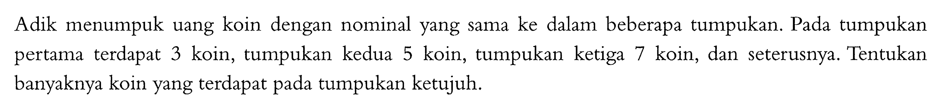 Adik menumpuk uang koin dengan nominal yang sama ke dalam beberapa tumpukan. Pada tumpukan pertama terdapat 3 koin, tumpukan kedua 5 koin, tumpukan ketiga 7 koin, dan seterusnya. Tentukan banyaknya koin yang terdapat pada tumpukan ketujuh.