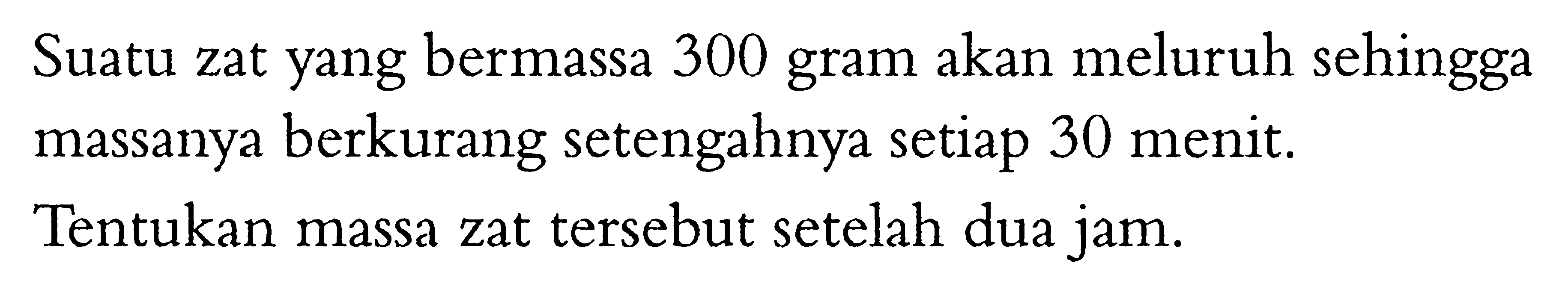 Suatu zat yang bermassa 300 gram akan meluruh sehingga massanya berkurang setengahnya setiap 30 menit.Tentukan massa zat tersebut setelah dua jam.