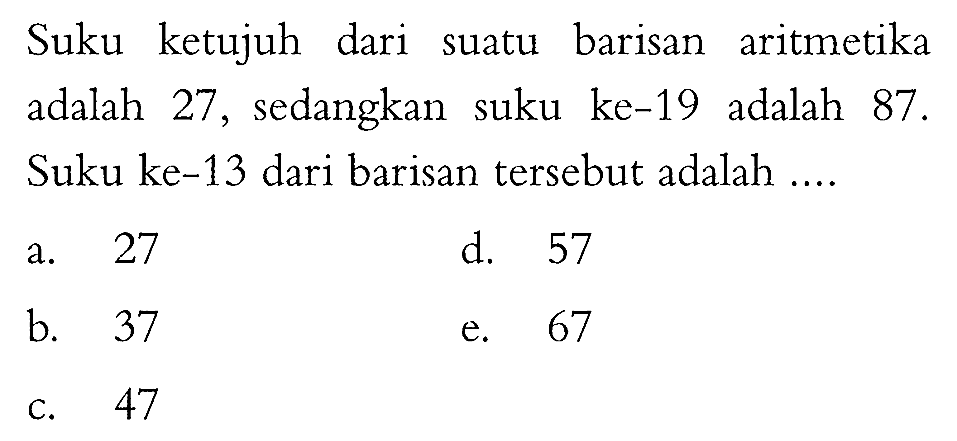 Suku ketujuh dari suatu barisan aritmetika adalah 27, sedangkan suku ke-19 adalah 87. Suku ke-13 dari barisan tersebut adalah ....