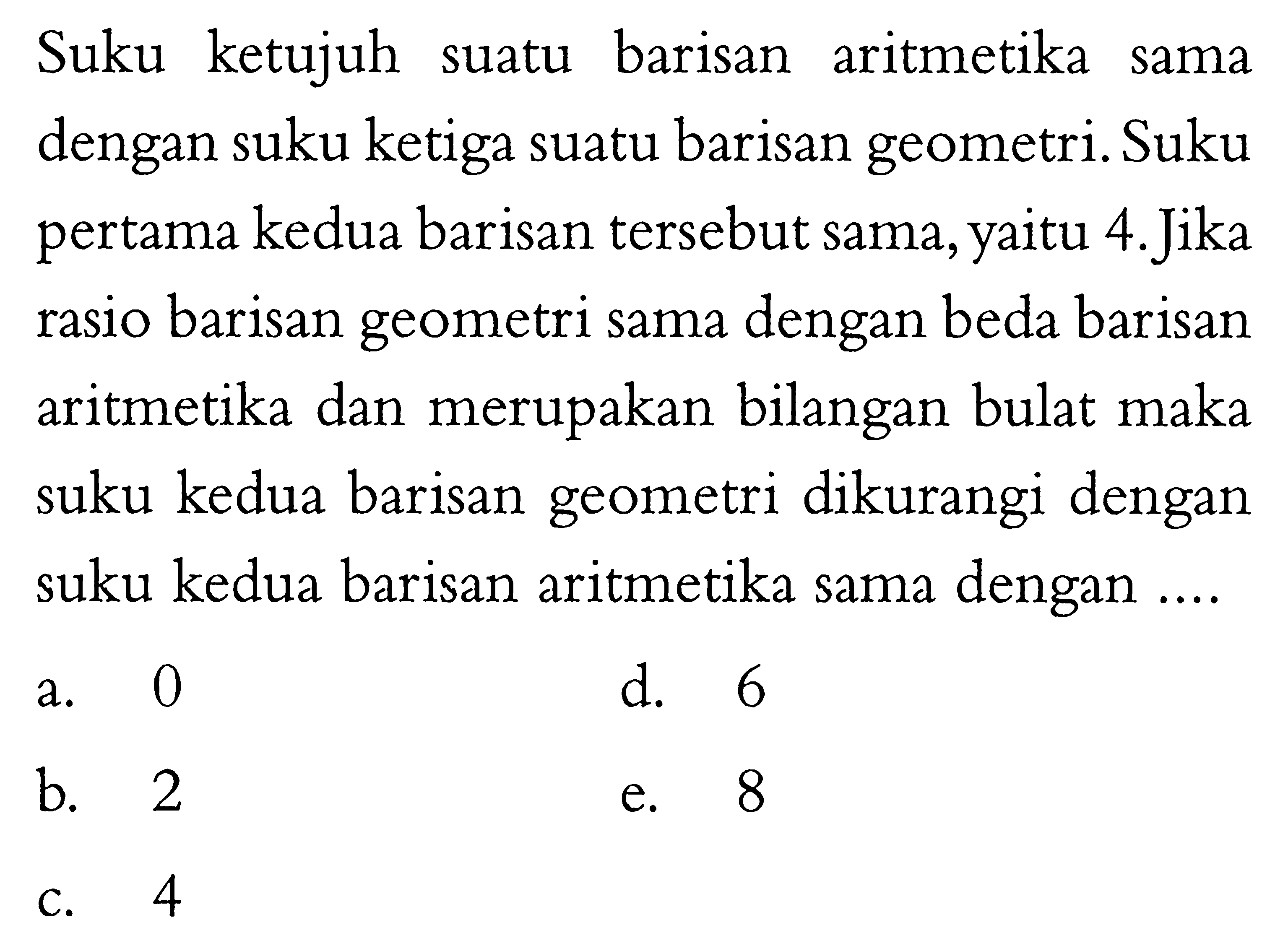 Suku ketujuh suatu barisan aritmetika sama dengan suku ketiga suatu barisan geometri. Suku pertama kedua barisan tersebut sama, yaitu 4. Jika rasio barisan geometri sama dengan beda barisan aritmetika dan merupakan bilangan bulat maka suku kedua barisan geometri dikurangi dengan suku kedua barisan aritmetika sama dengan ...