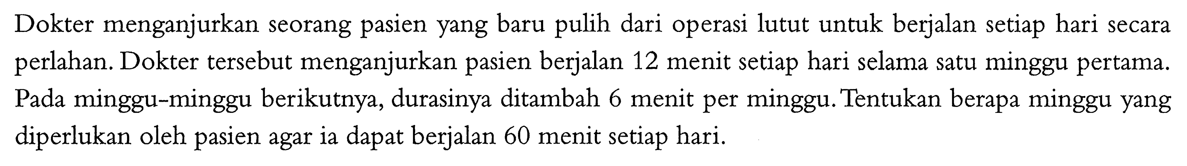 Dokter menganjurkan seorang pasien yang baru pulih dari operasi lutut untuk berjalan setiap hari secara perlahan. Dokter tersebut menganjurkan pasien berjalan 12 menit setiap hari selama satu minggu pertama. Pada minggu-minggu berikutnya, durasinya ditambah 6 menit per minggu. Tentukan berapa minggu yang diperlukan oleh pasien agar ia dapat berjalan 60 menit setiap hari. 