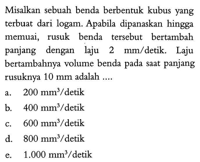 Misalkan sebuah benda berbentuk kubus yang terbuat dari logam. Apabila dipanaskan hingga memuai, rusuk benda tersebut bertambah panjang dengan laju 2 mm/detik. Laju bertambahnya volume benda pada saat panjang rusuknya 10 mm adalah .... a. 200 mm^3/detik b. 400 mm^3/detik c. 600 mm^3/detik d. 800 mm^3/detik e. 1.000 mm^3/detik